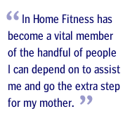 In Home Fitness has become a vital member of the handful of people I can depend on to assist me and go the extra step for my mother.